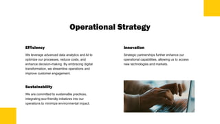 Operational Strategy
Efficiency
We leverage advanced data analytics and AI to
optimize our processes, reduce costs, and
enhance decision-making. By embracing digital
transformation, we streamline operations and
improve customer engagement.
Sustainability
We are committed to sustainable practices,
integrating eco-friendly initiatives into our
operations to minimize environmental impact.
Innovation
Strategic partnerships further enhance our
operational capabilities, allowing us to access
new technologies and markets.
 