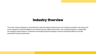 Industry Overview
The current industry landscape is characterized by rapid technological advancements and increasing competition. Key trends such
as the integration of artificial intelligence and machine learning, digital transformation, and a growing emphasis on sustainability
are reshaping market dynamics. Companies are leveraging these technologies to enhance operational efficiency and offer
personalized customer experiences.
 
