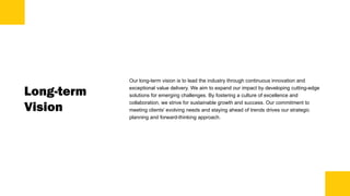 Long-term
Vision
Our long-term vision is to lead the industry through continuous innovation and
exceptional value delivery. We aim to expand our impact by developing cutting-edge
solutions for emerging challenges. By fostering a culture of excellence and
collaboration, we strive for sustainable growth and success. Our commitment to
meeting clients' evolving needs and staying ahead of trends drives our strategic
planning and forward-thinking approach.
 