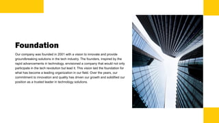 Foundation
Our company was founded in 2001 with a vision to innovate and provide
groundbreaking solutions in the tech industry. The founders, inspired by the
rapid advancements in technology, envisioned a company that would not only
participate in the tech revolution but lead it. This vision laid the foundation for
what has become a leading organization in our field. Over the years, our
commitment to innovation and quality has driven our growth and solidified our
position as a trusted leader in technology solutions.
 