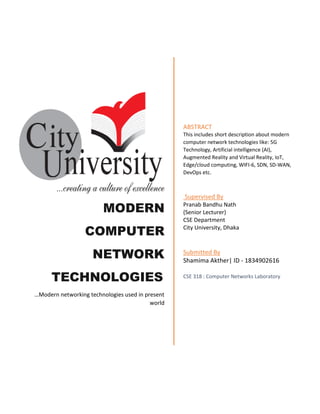 MODERN
COMPUTER
NETWORK
TECHNOLOGIES
…Modern networking technologies used in present
world
ABSTRACT
This includes short description about modern
computer network technologies like: 5G
Technology, Artificial intelligence (AI),
Augmented Reality and Virtual Reality, IoT,
Edge/cloud computing, WIFI-6, SDN, SD-WAN,
DevOps etc.
Supervised By
Pranab Bandhu Nath
(Senior Lecturer)
CSE Department
City University, Dhaka
Submitted By
Shamima Akther| ID - 1834902616
CSE 318 : Computer Networks Laboratory
 