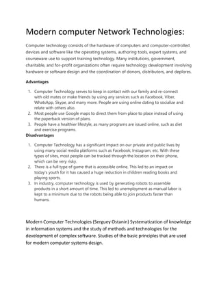 Modern computer Network Technologies:
Computer technology consists of the hardware of computers and computer-controlled
devices and software like the operating systems, authoring tools, expert systems, and
courseware use to support training technology. Many institutions, government,
charitable, and for-profit organizations often require technology development involving
hardware or software design and the coordination of donors, distributors, and deplores.
Advantages
1. Computer Technology serves to keep in contact with our family and re-connect
with old mates or make friends by using any services such as Facebook, Viber,
WhatsApp, Skype, and many more. People are using online dating to socialize and
relate with others also.
2. Most people use Google maps to direct them from place to place instead of using
the paperback version of plans.
3. People have a healthier lifestyle, as many programs are issued online, such as diet
and exercise programs.
Disadvantages
1. Computer Technology has a significant impact on our private and public lives by
using many social media platforms such as Facebook, Instagram, etc. With these
types of sites, most people can be tracked through the location on their phone,
which can be very risky.
2. There is a full type of game that is accessible online. This led to an impact on
today's youth for it has caused a huge reduction in children reading books and
playing sports.
3. In industry, computer technology is used by generating robots to assemble
products in a short amount of time. This led to unemployment as manual labor is
kept to a minimum due to the robots being able to join products faster than
humans.
Modern Computer Technologies (Serguey Ostanin) Systematization of knowledge
in information systems and the study of methods and technologies for the
development of complex software. Studies of the basic principles that are used
for modern computer systems design.
 