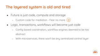 The layered system is old and tired
● Future is just code, compute and storage
○ Custom code for mediation - Fear no more
● Logic, transactions, workflows will become just code
○ Config based coordinators, workflow engines deemed to be too
abstract
○ With microservices, there won’t be any centralized control layer
 