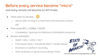 Before every service became “micro”
and every remote call became an API invoke
● There were no services
○ Some code running in a mainframe and executes a batch
job
● Then came RPC / CORBA / DCOM
○ Complexity / ignoring the fallacies of distributed computing
● Service orientation
○ SOAP / XML / UDDI / WS-*
○ Framework bloat / standards bloat / Vendor biases
○ Emphasis on platform neutrality
○ Over emphasis on governance (design time)
https://store.steampowered.com/app/463210/State_of_Anarchy/
 