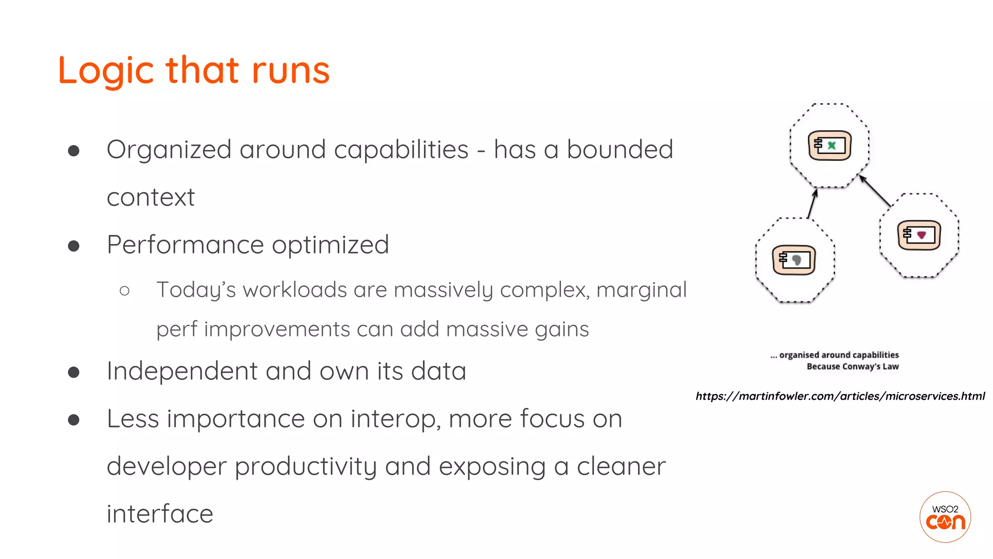 Logic that runs
● Organized around capabilities - has a bounded
context
● Performance optimized
○ Today’s workloads are massively complex, marginal
perf improvements can add massive gains
● Independent and own its data
● Less importance on interop, more focus on
developer productivity and exposing a cleaner
interface
https://martinfowler.com/articles/microservices.html
 