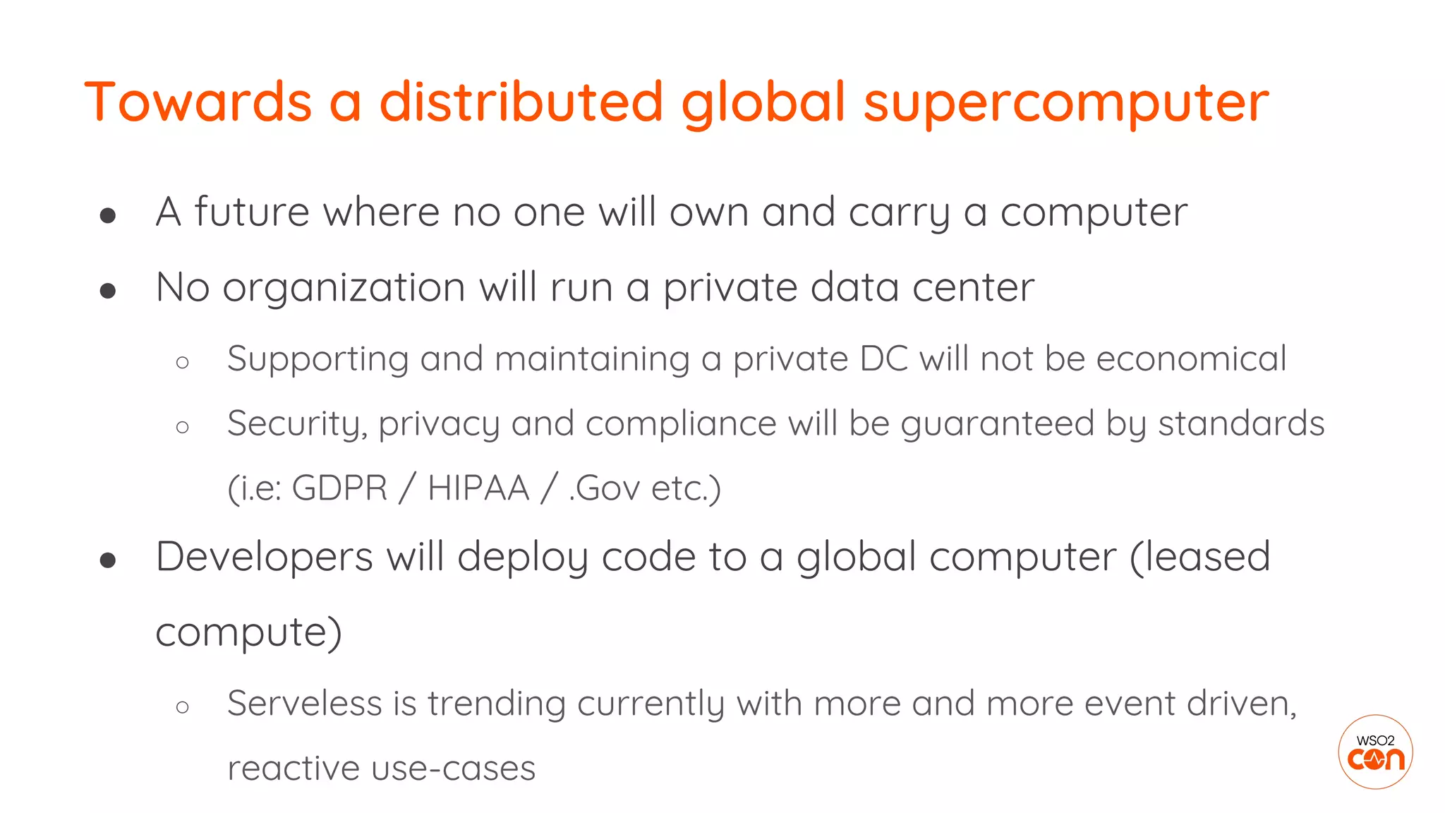 Towards a distributed global supercomputer
● A future where no one will own and carry a computer
● No organization will run a private data center
○ Supporting and maintaining a private DC will not be economical
○ Security, privacy and compliance will be guaranteed by standards
(i.e: GDPR / HIPAA / .Gov etc.)
● Developers will deploy code to a global computer (leased
compute)
○ Serveless is trending currently with more and more event driven,
reactive use-cases
 