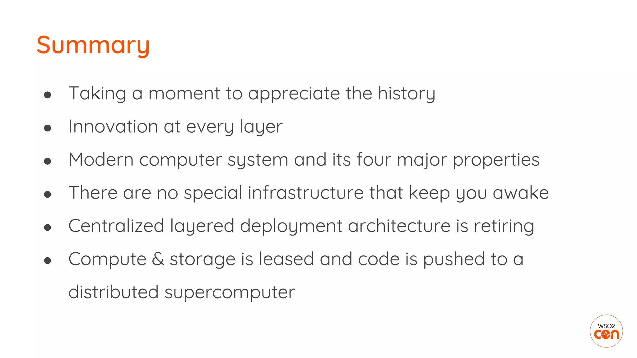 Summary
● Taking a moment to appreciate the history
● Innovation at every layer
● Modern computer system and its four major properties
● There are no special infrastructure that keep you awake
● Centralized layered deployment architecture is retiring
● Compute & storage is leased and code is pushed to a
distributed supercomputer
 