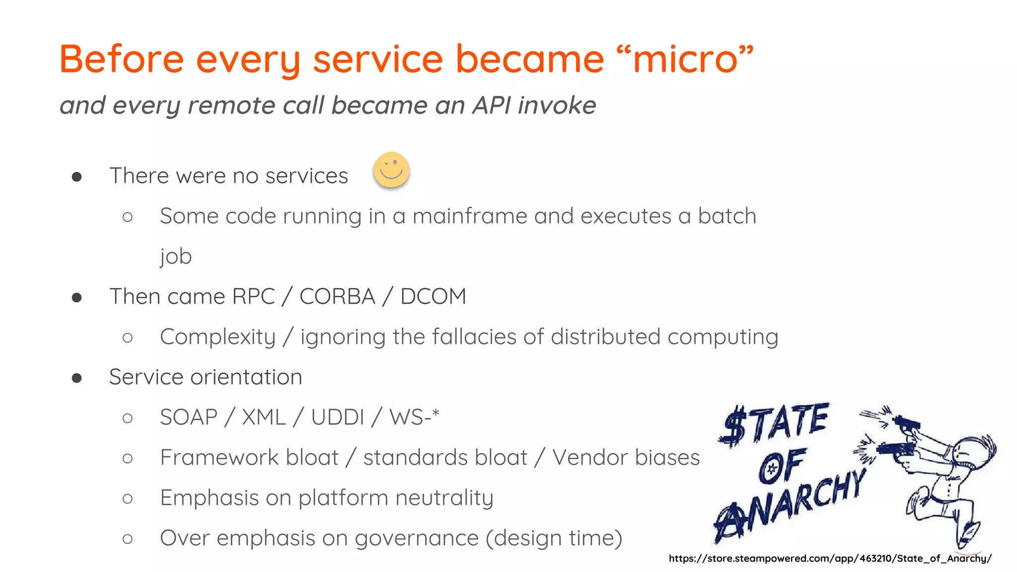 Before every service became “micro”
and every remote call became an API invoke
● There were no services
○ Some code running in a mainframe and executes a batch
job
● Then came RPC / CORBA / DCOM
○ Complexity / ignoring the fallacies of distributed computing
● Service orientation
○ SOAP / XML / UDDI / WS-*
○ Framework bloat / standards bloat / Vendor biases
○ Emphasis on platform neutrality
○ Over emphasis on governance (design time)
https://store.steampowered.com/app/463210/State_of_Anarchy/
 