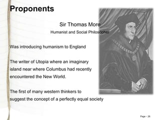 Page 26
Proponents
Sir Thomas More
Humanist and Social Philosopher
Was introducing humanism to England
The writer of Utopia where an imaginary
island near where Columbus had recently
encountered the New World.
The first of many western thinkers to
suggest the concept of a perfectly equal society
 