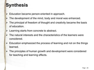 Page 29
Synthesis
 Education became person-oriented in approach.
 The development of the mind, body and moral was enhanced.
 The principal of freedom of thought and creativity became the basis
of education.
 Learning starts from concrete to abstract.
 The natural interests and the characteristics of the learners were
considered.
 Education emphasized the process of learning and not on the things
learned.
 The principles of human growth and development were considered
for teaching and learning effects.
 