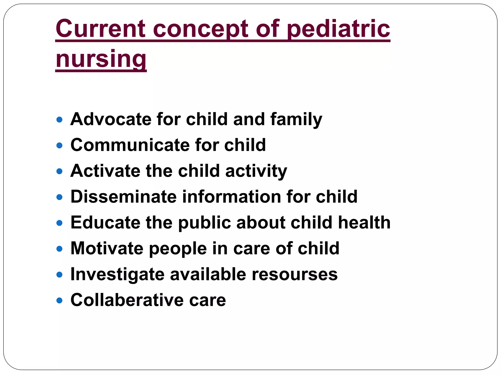 Current concept of pediatric
nursing
 Advocate for child and family
 Communicate for child
 Activate the child activity
 Disseminate information for child
 Educate the public about child health
 Motivate people in care of child
 Investigate available resourses
 Collaberative care
 