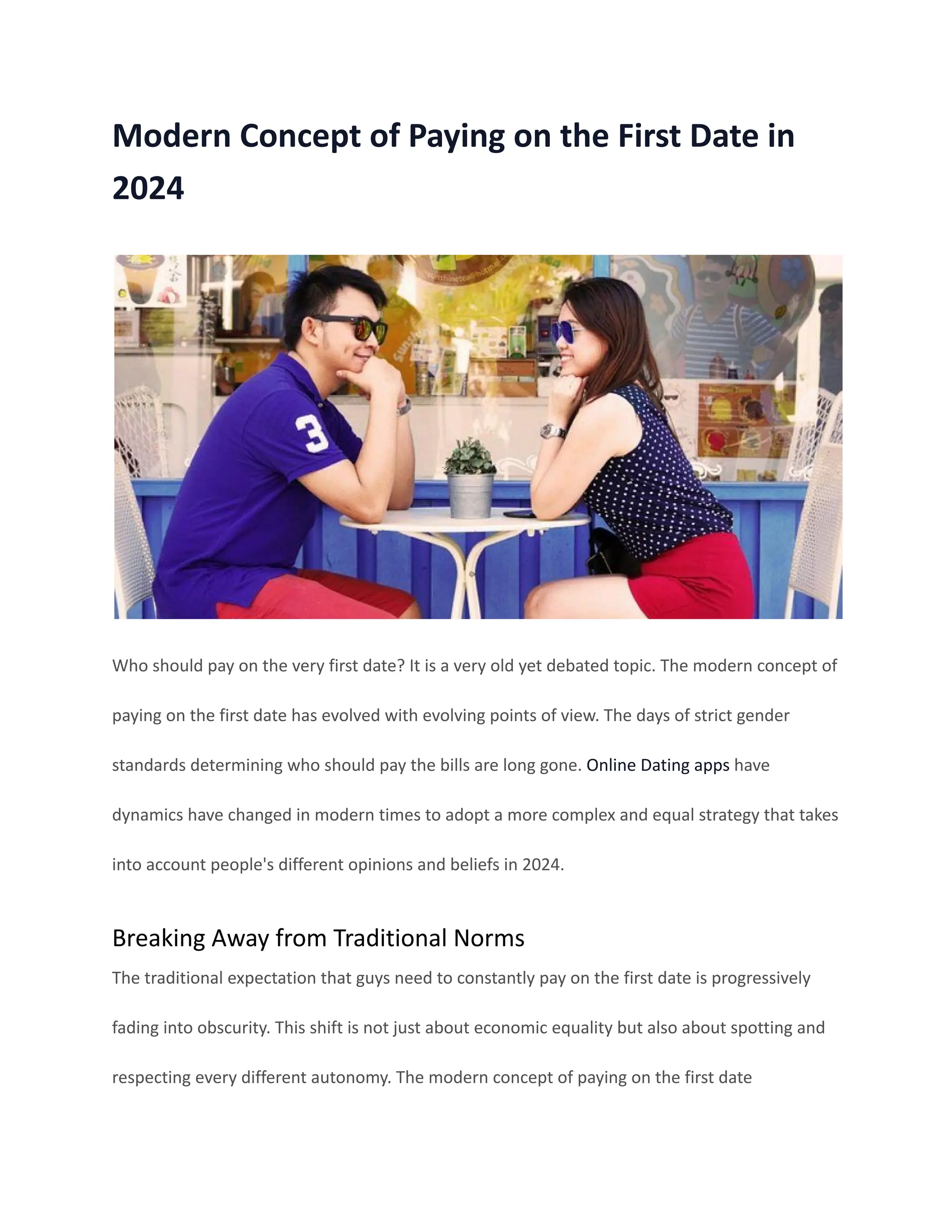 Modern Concept of Paying on the First Date in
2024
Who should pay on the very first date? It is a very old yet debated topic. The modern concept of
paying on the first date has evolved with evolving points of view. The days of strict gender
standards determining who should pay the bills are long gone. Online Dating apps have
dynamics have changed in modern times to adopt a more complex and equal strategy that takes
into account people's different opinions and beliefs in 2024.
Breaking Away from Traditional Norms
The traditional expectation that guys need to constantly pay on the first date is progressively
fading into obscurity. This shift is not just about economic equality but also about spotting and
respecting every different autonomy. The modern concept of paying on the first date
 
