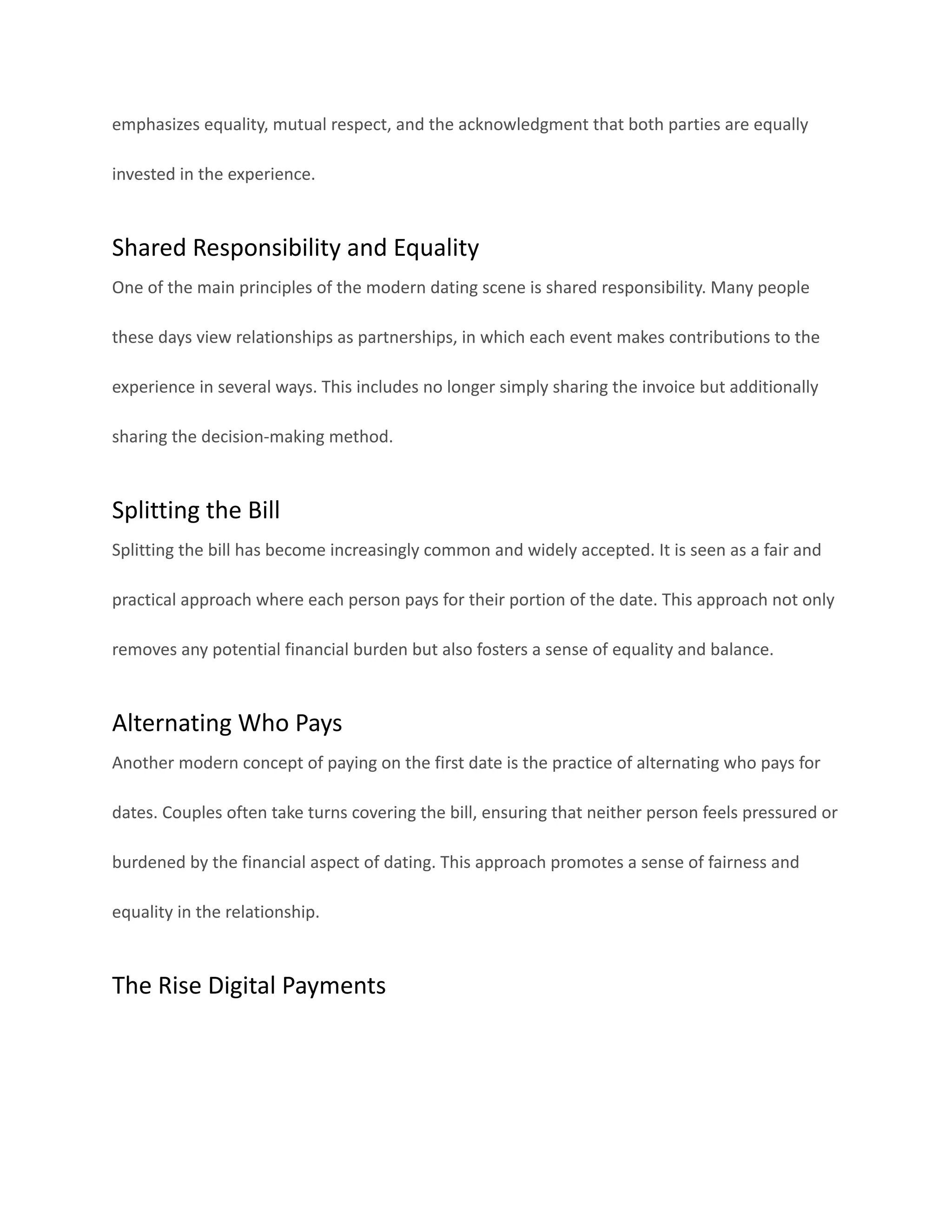 emphasizes equality, mutual respect, and the acknowledgment that both parties are equally
invested in the experience.
Shared Responsibility and Equality
One of the main principles of the modern dating scene is shared responsibility. Many people
these days view relationships as partnerships, in which each event makes contributions to the
experience in several ways. This includes no longer simply sharing the invoice but additionally
sharing the decision-making method.
Splitting the Bill
Splitting the bill has become increasingly common and widely accepted. It is seen as a fair and
practical approach where each person pays for their portion of the date. This approach not only
removes any potential financial burden but also fosters a sense of equality and balance.
Alternating Who Pays
Another modern concept of paying on the first date is the practice of alternating who pays for
dates. Couples often take turns covering the bill, ensuring that neither person feels pressured or
burdened by the financial aspect of dating. This approach promotes a sense of fairness and
equality in the relationship.
The Rise Digital Payments
 