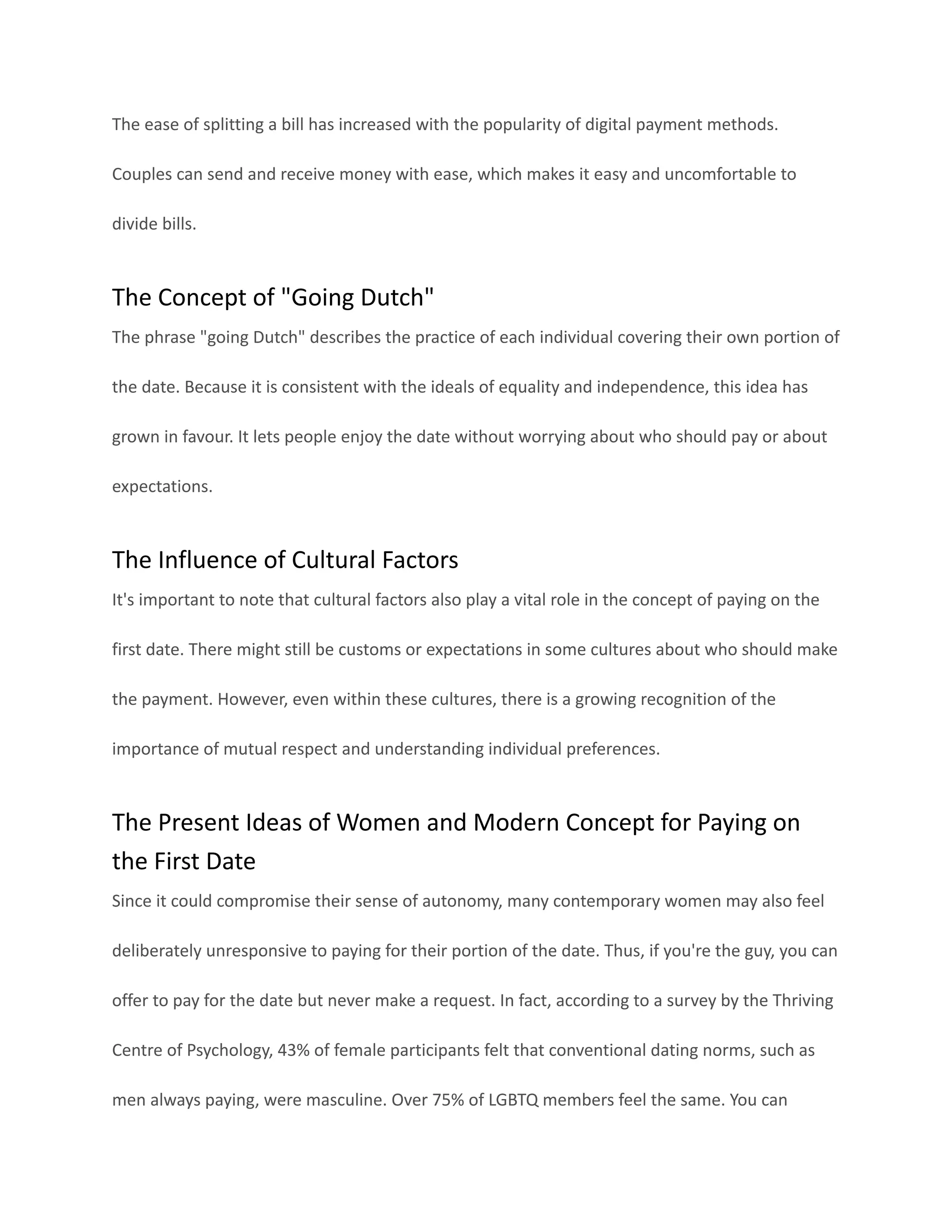 The ease of splitting a bill has increased with the popularity of digital payment methods.
Couples can send and receive money with ease, which makes it easy and uncomfortable to
divide bills.
The Concept of "Going Dutch"
The phrase "going Dutch" describes the practice of each individual covering their own portion of
the date. Because it is consistent with the ideals of equality and independence, this idea has
grown in favour. It lets people enjoy the date without worrying about who should pay or about
expectations.
The Influence of Cultural Factors
It's important to note that cultural factors also play a vital role in the concept of paying on the
first date. There might still be customs or expectations in some cultures about who should make
the payment. However, even within these cultures, there is a growing recognition of the
importance of mutual respect and understanding individual preferences.
The Present Ideas of Women and Modern Concept for Paying on
the First Date
Since it could compromise their sense of autonomy, many contemporary women may also feel
deliberately unresponsive to paying for their portion of the date. Thus, if you're the guy, you can
offer to pay for the date but never make a request. In fact, according to a survey by the Thriving
Centre of Psychology, 43% of female participants felt that conventional dating norms, such as
men always paying, were masculine. Over 75% of LGBTQ members feel the same. You can
 