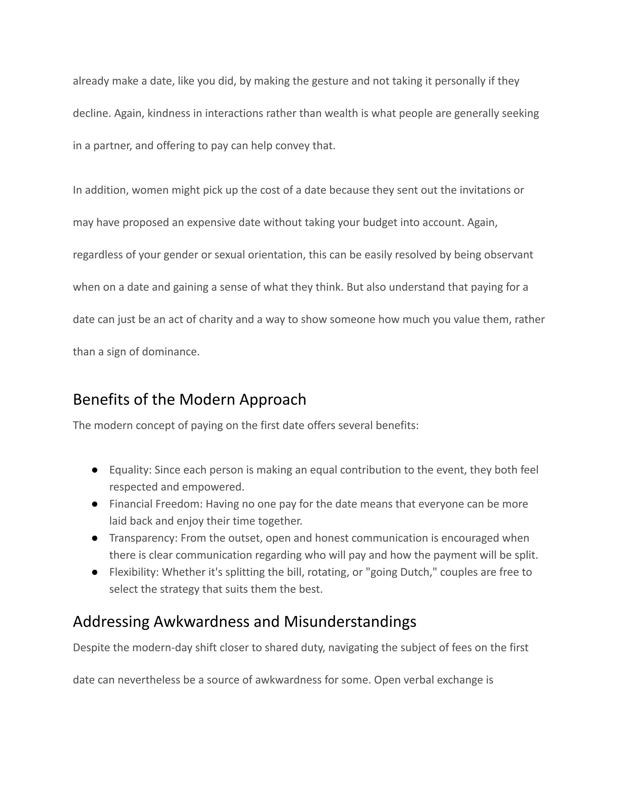 already make a date, like you did, by making the gesture and not taking it personally if they
decline. Again, kindness in interactions rather than wealth is what people are generally seeking
in a partner, and offering to pay can help convey that.
In addition, women might pick up the cost of a date because they sent out the invitations or
may have proposed an expensive date without taking your budget into account. Again,
regardless of your gender or sexual orientation, this can be easily resolved by being observant
when on a date and gaining a sense of what they think. But also understand that paying for a
date can just be an act of charity and a way to show someone how much you value them, rather
than a sign of dominance.
Benefits of the Modern Approach
The modern concept of paying on the first date offers several benefits:
● Equality: Since each person is making an equal contribution to the event, they both feel
respected and empowered.
● Financial Freedom: Having no one pay for the date means that everyone can be more
laid back and enjoy their time together.
● Transparency: From the outset, open and honest communication is encouraged when
there is clear communication regarding who will pay and how the payment will be split.
● Flexibility: Whether it's splitting the bill, rotating, or "going Dutch," couples are free to
select the strategy that suits them the best.
Addressing Awkwardness and Misunderstandings
Despite the modern-day shift closer to shared duty, navigating the subject of fees on the first
date can nevertheless be a source of awkwardness for some. Open verbal exchange is
 