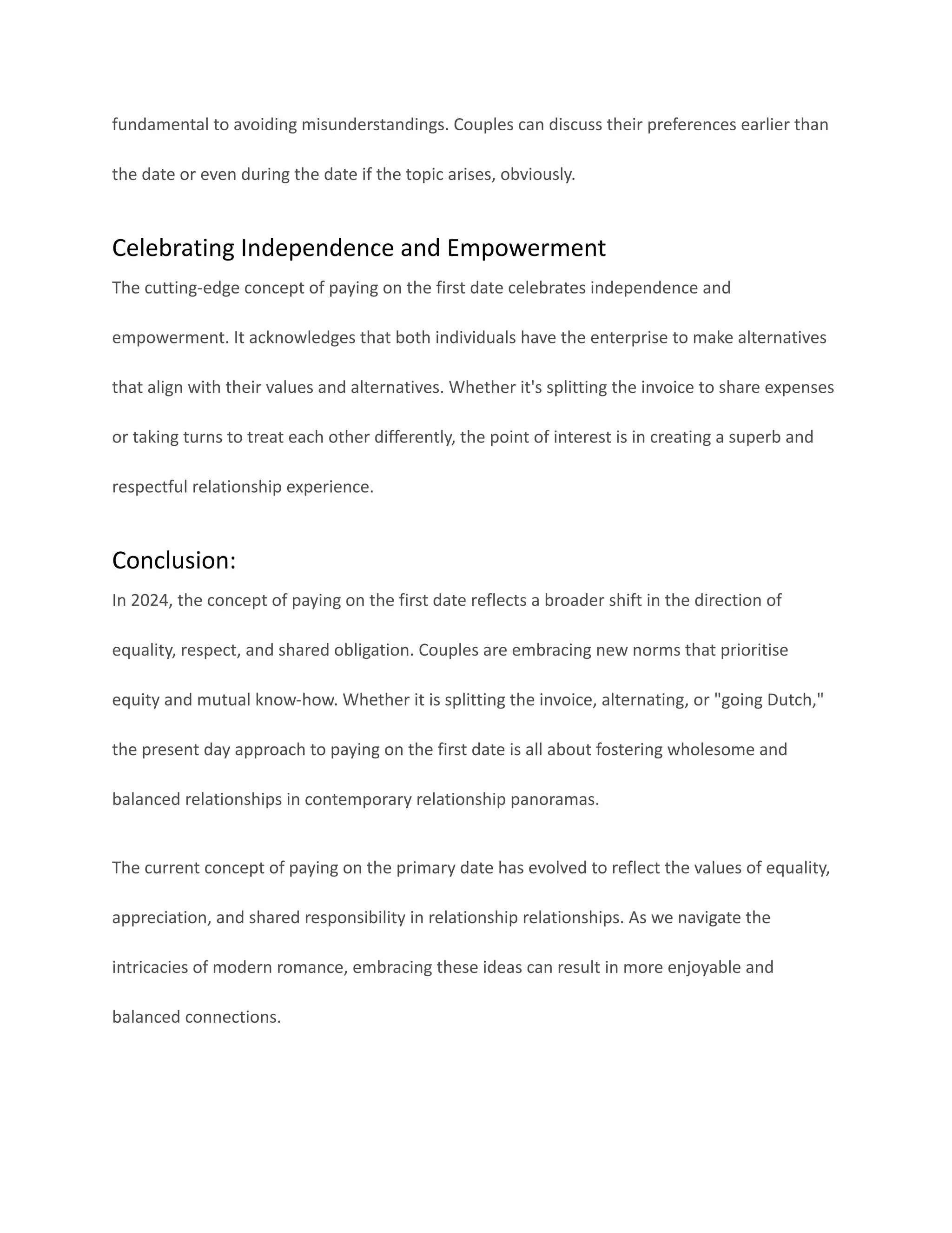 fundamental to avoiding misunderstandings. Couples can discuss their preferences earlier than
the date or even during the date if the topic arises, obviously.
Celebrating Independence and Empowerment
The cutting-edge concept of paying on the first date celebrates independence and
empowerment. It acknowledges that both individuals have the enterprise to make alternatives
that align with their values and alternatives. Whether it's splitting the invoice to share expenses
or taking turns to treat each other differently, the point of interest is in creating a superb and
respectful relationship experience.
Conclusion:
In 2024, the concept of paying on the first date reflects a broader shift in the direction of
equality, respect, and shared obligation. Couples are embracing new norms that prioritise
equity and mutual know-how. Whether it is splitting the invoice, alternating, or "going Dutch,"
the present day approach to paying on the first date is all about fostering wholesome and
balanced relationships in contemporary relationship panoramas.
The current concept of paying on the primary date has evolved to reflect the values of equality,
appreciation, and shared responsibility in relationship relationships. As we navigate the
intricacies of modern romance, embracing these ideas can result in more enjoyable and
balanced connections.
 