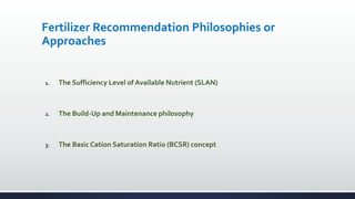 Fertilizer Recommendation Philosophies or
Approaches
1. The Sufficiency Level of Available Nutrient (SLAN)
2. The Build-Up and Maintenance philosophy
3. The Basic Cation Saturation Ratio (BCSR) concept
 