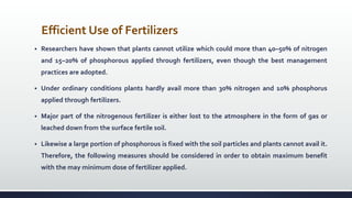 Efficient Use of Fertilizers
 Researchers have shown that plants cannot utilize which could more than 40–50% of nitrogen
and 15–20% of phosphorous applied through fertilizers, even though the best management
practices are adopted.
 Under ordinary conditions plants hardly avail more than 30% nitrogen and 10% phosphorus
applied through fertilizers.
 Major part of the nitrogenous fertilizer is either lost to the atmosphere in the form of gas or
leached down from the surface fertile soil.
 Likewise a large portion of phosphorous is fixed with the soil particles and plants cannot avail it.
Therefore, the following measures should be considered in order to obtain maximum benefit
with the may minimum dose of fertilizer applied.
 