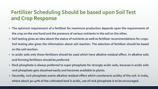 Fertilizer Scheduling Should be based upon SoilTest
and Crop Response
 The optimum requirement of a fertilizer for maximum production depends upon the requirements of
the crop on the one hand and the presence of various nutrients in the soil on the other.
 Soil testing gives an idea about the status of nutrients as well as fertilizer recommendations for crops.
Soil testing also gives the information about soil reaction. The selection of fertilizer should be based
on the soil reaction.
 In acidic soils only those fertilizers should be used which have alkaline residual effect. In alkaline soils
acid forming fertilizers should be preferred.
 Rock phosphate is always preferred to super phosphate for strongly acidic soils, because in acidic soils
rock phosphate gets dissolved easily and becomes available to plants.
 Secondly, rock phosphate exerts alkaline residual effect which counteracts acidity of the soil. In India,
where about 30–40% of the cultivated land is acidic, use of rock phosphate is to be encouraged.
 