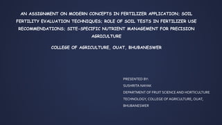 PRESENTED BY:
SUSHRITA NAYAK
DEPARTMENT OF FRUIT SCIENCE AND HORTICULTURE
TECHNOLOGY, COLLEGE OF AGRICULTURE, OUAT,
BHUBANESWER
AN ASSIGNMENT ON MODERN CONCEPTS IN FERTILIZER APPLICATION; SOIL
FERTILITY EVALUATION TECHNIQUES; ROLE OF SOIL TESTS IN FERTILIZER USE
RECOMMENDATIONS; SITE-SPECIFIC NUTRIENT MANAGEMENT FOR PRECISION
AGRICULTURE
COLLEGE OF AGRICULTURE, OUAT, BHUBANESWER
 