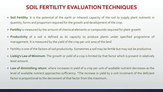 SOIL FERTILITY EVALUATIONTECHNIQUES
 Soil Fertility: It is the potential of the earth or inherent capacity of the soil to supply plant nutrients in
quantity, forms and proportion required for the growth and development of the crop.
 Fertility is measured by the amount of chemical elements or compounds required for plant growth
 Productivity of a soil is defined as its capacity to produce plants under specified programme of
management. It is measured by the yield of the crop per unit area of the land
 Fertility is one of the factors of soil productivity. Sometimes a soil may be fertile but may not be productive.
 Liebig’s Law of Minimum: The growth or yield of a crop is limited by that factor which is present in relatively
least amount.
 Law of diminishing return: where increases in yield of a crop per unit of available nutrient decreases as the
level of available nutrient approaches sufficiency. “The increase in yield by a unit increment of the deficient
factor is proportional to the decrement of that factor from the maximum.
 