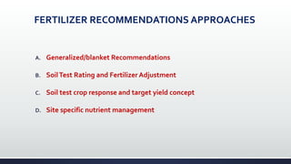 FERTILIZER RECOMMENDATIONS APPROACHES
A. Generalized/blanket Recommendations
B. SoilTest Rating and Fertilizer Adjustment
C. Soil test crop response and target yield concept
D. Site specific nutrient management
 