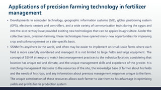 Applications of precision farming technology in fertilizer
management
 Developments in computer technology, geographic information systems (GIS), global positioning system
(GPS), electronic sensors and controllers, and a wide variety of communication tools during the 1990s and
into the 21st century have provided exciting new technologies that can be applied in agriculture. Under the
collective term, precision farming, these technologies have opened many new opportunities for improving
crop and soil management on a site-specific basis.
 SSNM fits anywhere in the world, and often may be easier to implement on small-scale farms where each
field is more carefully monitored and managed. It is not limited to large fields and large equipment. The
concept of SSNM attempts to match best management practices to the individual location, considering that
location has unique soil and climate, and the unique management skills and experience of the grower. It is
matching management decisions to the resources of the site, the knowledge base of farmer about his fields
and the needs of his crops, and any information about previous management responses unique to the farm.
The unique combination of these resources allows each farmer to use them to his advantage in optimizing
yields and profits for his production system
 