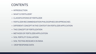 CONTENTS
 INTRODUCTION
 WHAT IS FERTILIZER?
 CLASSIFICATIONSOF FERTILIZER
 FERTILIZER RECOMMENDATION PHILOSOPHIESOR APPROACHES
 DIFFERENT CONCEPT INTHE CONTEXTON FERTILIZERAPPLICATION
 THE CONCEPT OF FERTILIZATION
 METHODSOF FERTILIZERAPPLICATION
 SOIL FERTILITY EVALUATION
 SOILTESTING RESEARCH IN INDIA
 CROP RESPONSE DATA
 