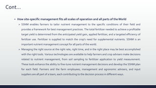 Cont…
 How site-specific management fits all scales of operation and all parts of the World
 SSNM enables farmers to tailor nutrient management to the specific conditions of their field and
provides a framework for best management practices. The total fertilizer needed to achieve a profitable
target yield is determined from the anticipated yield gain, applied fertilizer, and a targeted efficiency of
fertilizer use. Fertilizer is supplied to match the crop’s need for supplemental nutrients. SSNM is an
important nutrient management concept for all parts of the world.
 Managing the right source at the right rate, right time, and in the right place may be best accomplished
with the right tools. Various technologies are available to help farmers and crop advisers make decisions
related to nutrient management, from soil sampling to fertilizer application to yield measurement.
These tools enhance the ability to fine-tune nutrient management decisions and develop the SSNM plan
for each field. Farmers and the farm employees, management and agronomic advisers, and input
suppliers are all part of a team, each contributing to the decision process in different ways.
 