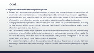 Cont…
 Comprehensive shared data management systems
 Software and communication systems have continued to improve. New outside databases, such as digitized soil
surveys and weather information are now available to complement the farm data for use in decision-support tools.
 More farmers with more data leads toward the “critical mass” of customers needed to sustain a support service
offering, either as an independent operation or as an add-on support service offering by an input supplier.
 Managing and interpreting those data often require outside help. Farmers can gain much more benefit by sharing
the data with their adviser partners. Farmers who share their data with other farmers have a broader base of
information upon which to make decisions.
 Each can still benefit from his unique experience and resources to make decisions on his own farm. Programs being
implemented by seed, fertilizer, and chemical companies, or by technology data service providers, may be the
answer to the growing information management needs of 21st century farmers–helping them to put the right
nutrient source on at the right rate at the right time in the right place.
 Thus precision farming takes nutrient stewardship to another level, adding the provisions of using the right tools
with the right information in the hands of the right people to fine-tune the nutrient management plan for a given
field.
 