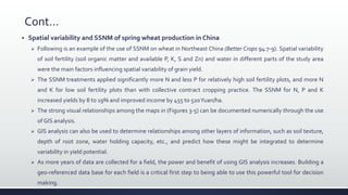 Cont…
 Spatial variability and SSNM of spring wheat production in China
 Following is an example of the use of SSNM on wheat in Northeast China (Better Crops 94:7-9). Spatial variability
of soil fertility (soil organic matter and available P, K, S and Zn) and water in different parts of the study area
were the main factors influencing spatial variability of grain yield.
 The SSNM treatments applied significantly more N and less P for relatively high soil fertility plots, and more N
and K for low soil fertility plots than with collective contract cropping practice. The SSNM for N, P and K
increased yields by 8 to 19% and improved income by 455 to 520Yuan/ha.
 The strong visual relationships among the maps in (Figures 3-5) can be documented numerically through the use
of GIS analysis.
 GIS analysis can also be used to determine relationships among other layers of information, such as soil texture,
depth of root zone, water holding capacity, etc., and predict how these might be integrated to determine
variability in yield potential.
 As more years of data are collected for a field, the power and benefit of using GIS analysis increases. Building a
geo-referenced data base for each field is a critical first step to being able to use this powerful tool for decision
making.
 