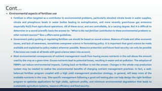 Cont…
 Environmental aspects of fertilizer use
 Fertilizer is often targeted as a contributor to environmental problems, particularly elevated nitrate levels in water supplies,
nitrate and phosphorus levels in water bodies leading to eutrophication, and more recently greenhouse gas emissions
(especially N2O) from agricultural operations. All of these occur, and are controllable, to a varying degree. But it is difficult to
determine on a sound scientific basis the answer to: “What is the real fertilizer contribution to these environmental problems vs.
other nutrient sources?” Box 1 offers some guidelines.
 Government policy guiding or regulating fertilizer use should be based on sound science. Balance of trade and other economic
issues, and lack of awareness, sometimes overpower science in formulating policy. It is important that good science be made
available and explained to policy makers wherever possible. Resource protection and future food security can only be possible
if decisions are made at all levels with good science taken into account.
 Most environmental consequences of nutrient management result from having excess nutrients in the soil above the amount
used by the crop at a given time. Excess nutrients lead to potential losses, resulting in water and air pollution. The adoption of
FBMPs can reduce environmental impacts. Cutting back on fertilizer is not the answer. Changes in the whole crop production
system may be needed to realize the environmental benefits of changing nutrient management practices. In fact, a well-
balanced fertilizer program coupled with a high yield management production strategy, in general, will keep more of the
available nutrients in the crop. Site-specific management following a good soil testing plan can help design the right fertilizer
program to optimize applications for high yields, optimum profits, and minimum environmental degradation that leads to
sustainable agriculture systems, resource efficiency and food security.
 