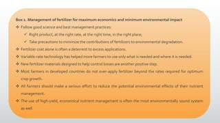 Box 1. Management of fertilizer for maximum economics and minimum environmental impact
 Follow good science and best management practices:
 Right product, at the right rate, at the right time, in the right place;
 Take precautions to minimize the contributions of fertilizers to environmental degradation.
 Fertilizer cost alone is often a deterrent to excess applications.
 Variable-rate technology has helped more farmers to use only what is needed and where it is needed.
 New fertilizer materials designed to help control losses are another positive step.
 Most farmers in developed countries do not over-apply fertilizer beyond the rates required for optimum
crop growth.
 All farmers should make a serious effort to reduce the potential environmental effects of their nutrient
management.
 The use of high-yield, economical nutrient management is often the most environmentally sound system
as well
 