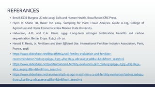REFERANCES
 Brevik EC & Burgess LC eds (2013) Soils and Human Health. Boca Raton: CRC Press.
 Flynn R, Shane TB, Baker RD. 2004. Sampling for Plant Tissue Analysis. Guide A-123, College of
Agriculture and Home Economics New Mexico State University.
 Halvorson, A.D. and C.A. Reule. 1999. Long-term nitrogen fertilization benefits soil carbon
sequestration. Better Crops. 83 (4): 16- 20.
 Harold F. Reetz, Jr. Fertilizers and their Efficient Use. International Fertilizer Industry Association, Paris,
France, 2016
 https://www.slideshare.net/BharathM64/soil-fertility-evaluation-and-fertilizer-
recommendation?qid=05296934-6375-4817-8a54 a8c11ae5e318&v=&b=&from_search=6
 https://www.slideshare.net/pabitramani/soil-fertility-evaluation-pkm?qid=05296934-6375-4817-8a54-
a8c11ae5e318&v=&b=&from_search=2
 https://www.slideshare.net/raiuniversity/b-sc-agri-ii-scsf-nm-u-3-soil-fertility-evaluation?qid=05296934-
6375-4817-8a54-a8c11ae5e318&v=&b=&from_search=3
 
