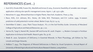 REFERANCES (Cont…)
 Koch B R, Khosla WM, Frasier DG, Westfall and Inman.D 2004. Economic feasibility of variable-rate nitrogen
application utilizing site-specific management zones. Agron. J. 96: 1572-1580.
 Marschner H. 1995. Mineral Nutrition in Higher Plants. NewYork. Academic. Press. p. 675.
 Raun, W.B., G.V. Johnson, M.L. Stone, J.B. Solie, W.E. Thomason, and E.V. Lukina. 1999. In-season
prediction of yield potential in winter wheat. Better Crops. 83 (2): 24-25.
 Steinhilber P, Salak J. 2010. Plant Tissue Analysis : PL-1 in the Soil Fertility Guide. University of Maryland
College of Agriculture and Natural Resources. pp. 2-10.
 Verma SS, Tyagi S, Naresh RK, Gautam MP and Kumar M. 2018. Chapter – 2, Modern Concepts in Fertilizer
Application to Enhance Soil Health. Reserch gate. Pp: 37-76.
 Wade B. 2010. Symptoms of Deficiency in Essential Minerals. In Plant Physiology, 5th Edition by Taiz
Lincoln and Zeiger Eduardo.
 Wallace T. 1943. The Diagnosis of Mineral Deficiencies in Plants by Visual Symptoms. Annual Report of
University of Bristol Agricultural and Horticulture Research Station, Long Ashton.
 
