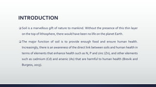 INTRODUCTION
 Soil is a marvellous gift of nature to mankind. Without the presence of this thin layer
on the top of lithosphere, there would have been no life on the planet Earth.
 The major function of soil is to provide enough food and ensure human health.
Increasingly, there is an awareness of the direct link between soils and human health in
terms of elements that enhance health such as N, P and zinc (Zn), and other elements
such as cadmium (Cd) and arsenic (As) that are harmful to human health (Brevik and
Burgess, 2013).
 