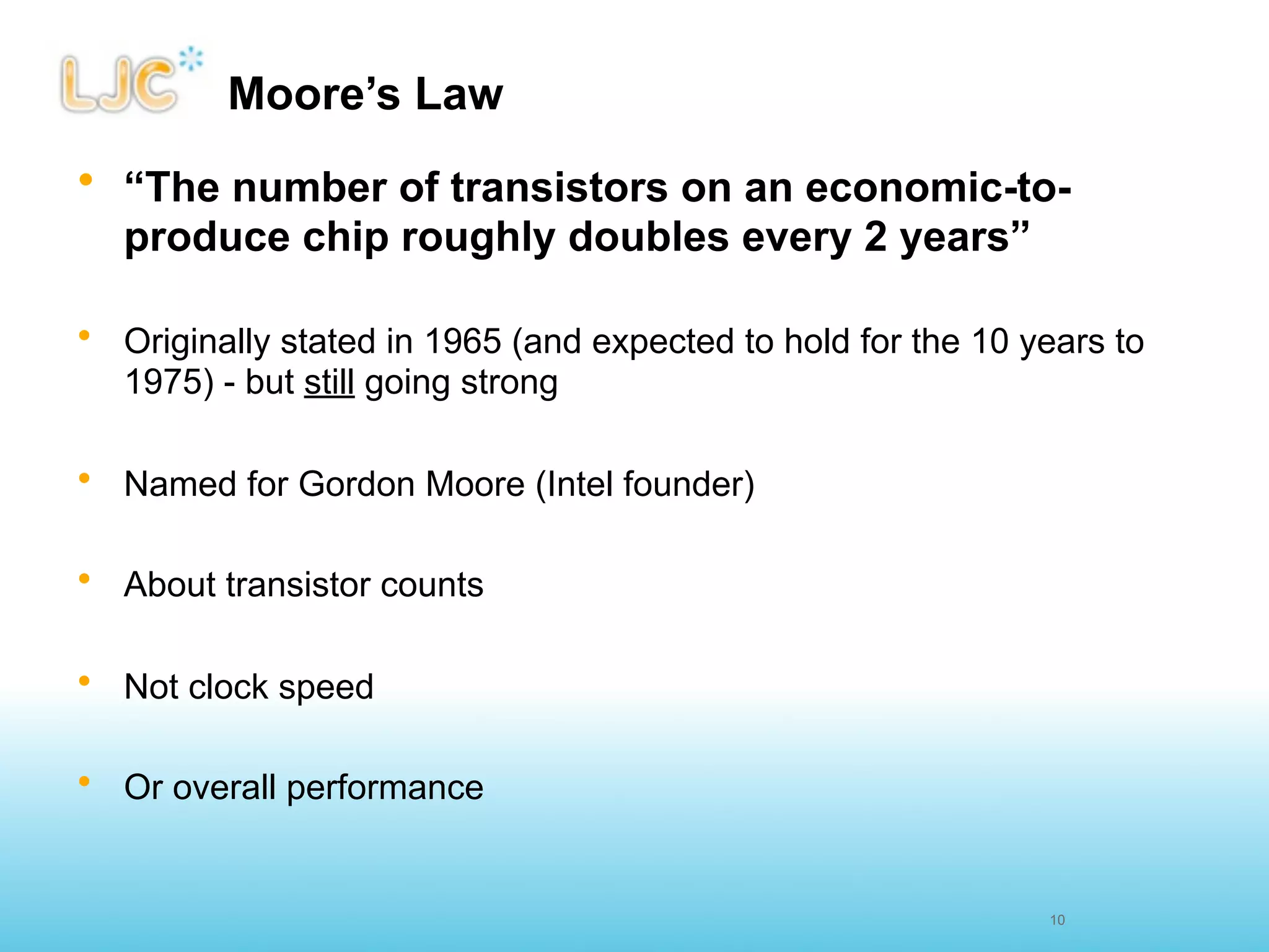 Moore’s Law
• “The number of transistors on an economic-to-
  produce chip roughly doubles every 2 years”

• Originally stated in 1965 (and expected to hold for the 10 years to
  1975) - but still going strong

• Named for Gordon Moore (Intel founder)

• About transistor counts

• Not clock speed

• Or overall performance


                                                              10
 