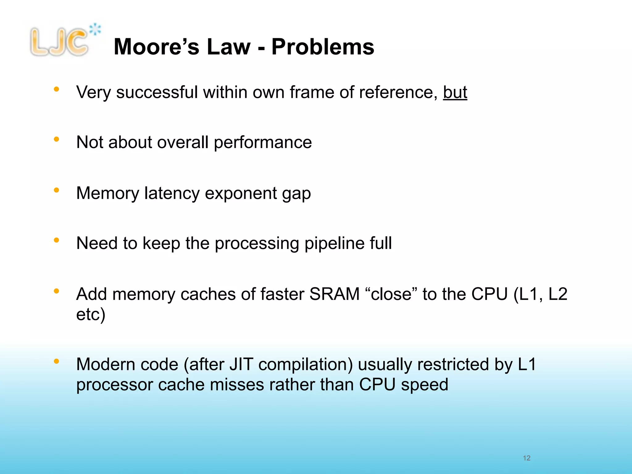 Moore’s Law - Problems
• Very successful within own frame of reference, but

• Not about overall performance

• Memory latency exponent gap

• Need to keep the processing pipeline full

• Add memory caches of faster SRAM “close” to the CPU (L1, L2
  etc)

• Modern code (after JIT compilation) usually restricted by L1
  processor cache misses rather than CPU speed


                                                            12
 