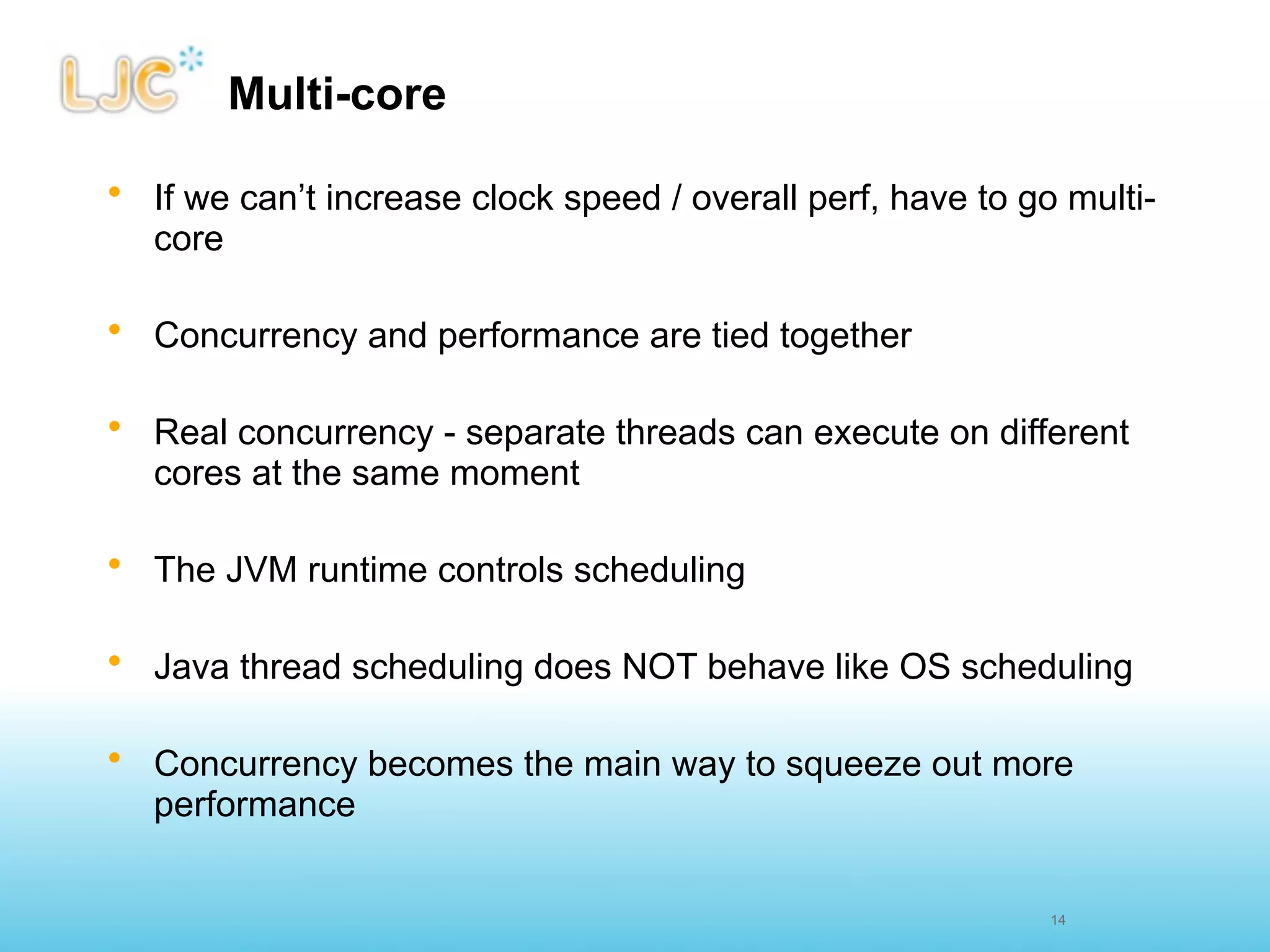 Multi-core

• If we can’t increase clock speed / overall perf, have to go multi-
  core

• Concurrency and performance are tied together

• Real concurrency - separate threads can execute on different
  cores at the same moment

• The JVM runtime controls scheduling

• Java thread scheduling does NOT behave like OS scheduling

• Concurrency becomes the main way to squeeze out more
  performance


                                                             14
 