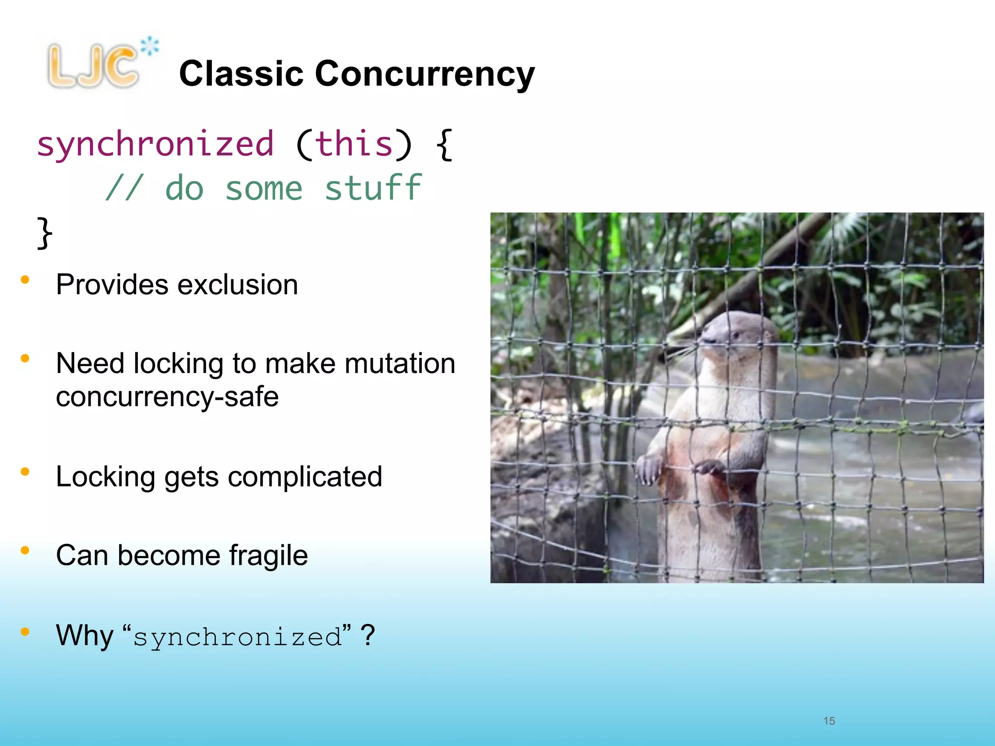 Classic Concurrency
 synchronized (this) {
    	// do some stuff
 }
• Provides exclusion

• Need locking to make mutation
  concurrency-safe

• Locking gets complicated

• Can become fragile

• Why “synchronized” ?

                                  15
 