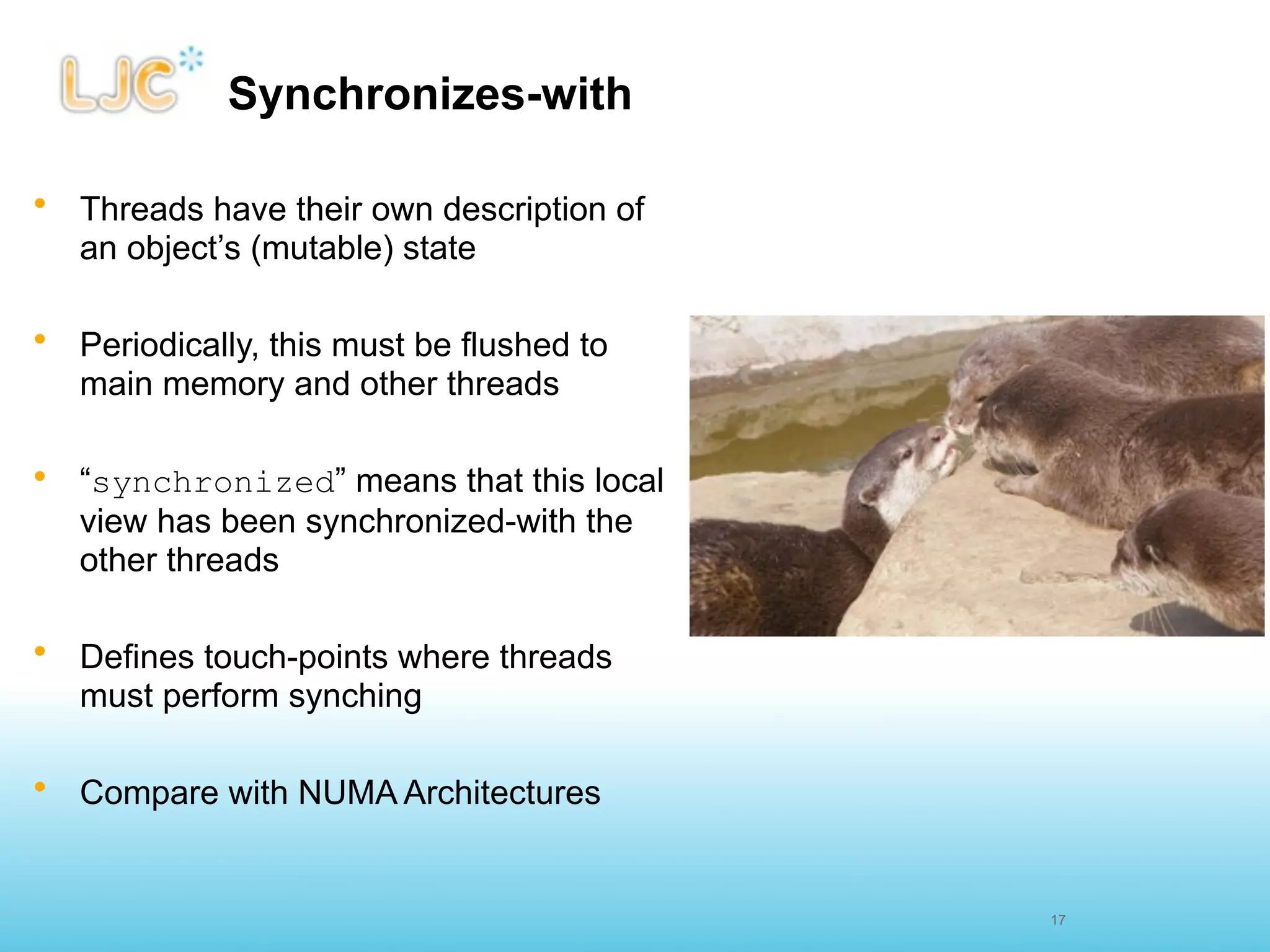 Synchronizes-with

• Threads have their own description of
  an object’s (mutable) state

• Periodically, this must be flushed to
  main memory and other threads

• “synchronized” means that this local
  view has been synchronized-with the
  other threads

• Defines touch-points where threads
  must perform synching

• Compare with NUMA Architectures


                                          17
 