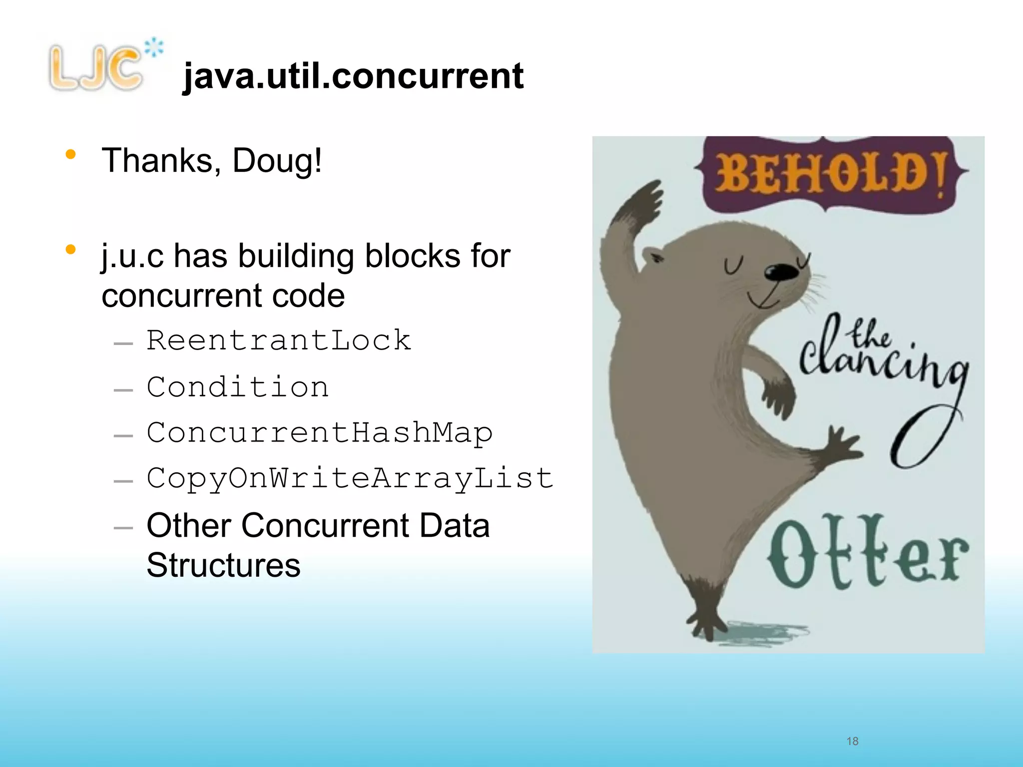 java.util.concurrent

• Thanks, Doug!

• j.u.c has building blocks for
  concurrent code
    – ReentrantLock
    – Condition
    – ConcurrentHashMap
    – CopyOnWriteArrayList
    – Other Concurrent Data
      Structures



                                  18
 