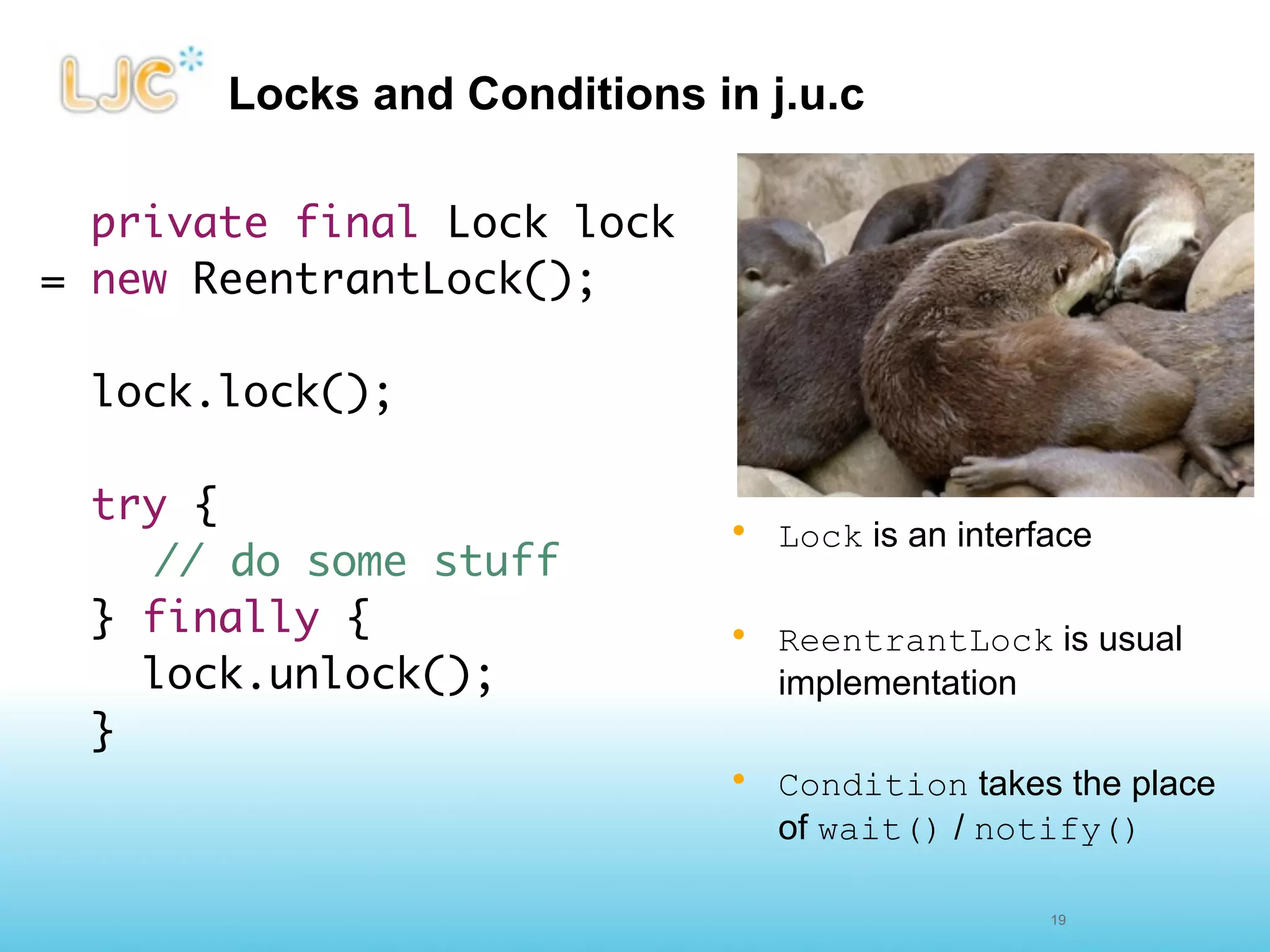 Locks and Conditions in j.u.c

  private final Lock lock
= new ReentrantLock();

 lock.lock();

 try {
                             • Lock is an interface
  	 // do some stuff
 } finally {                 • ReentrantLock is usual
    lock.unlock();             implementation
 }
                             • Condition takes the place
                               of wait() / notify()

                                                19
 