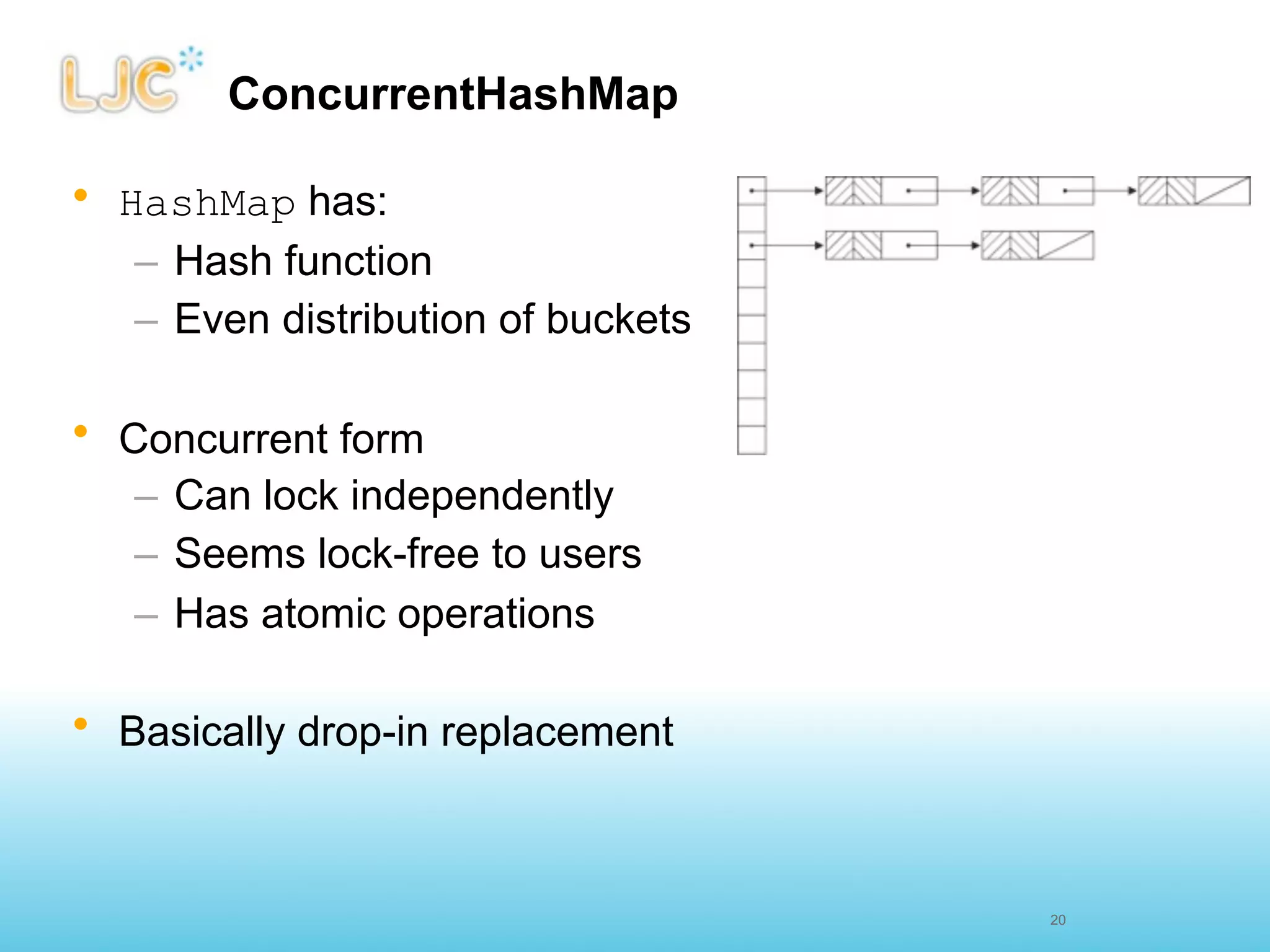 ConcurrentHashMap

• HashMap has:
   – Hash function
   – Even distribution of buckets

• Concurrent form
   – Can lock independently
   – Seems lock-free to users
   – Has atomic operations

• Basically drop-in replacement



                                    20
 