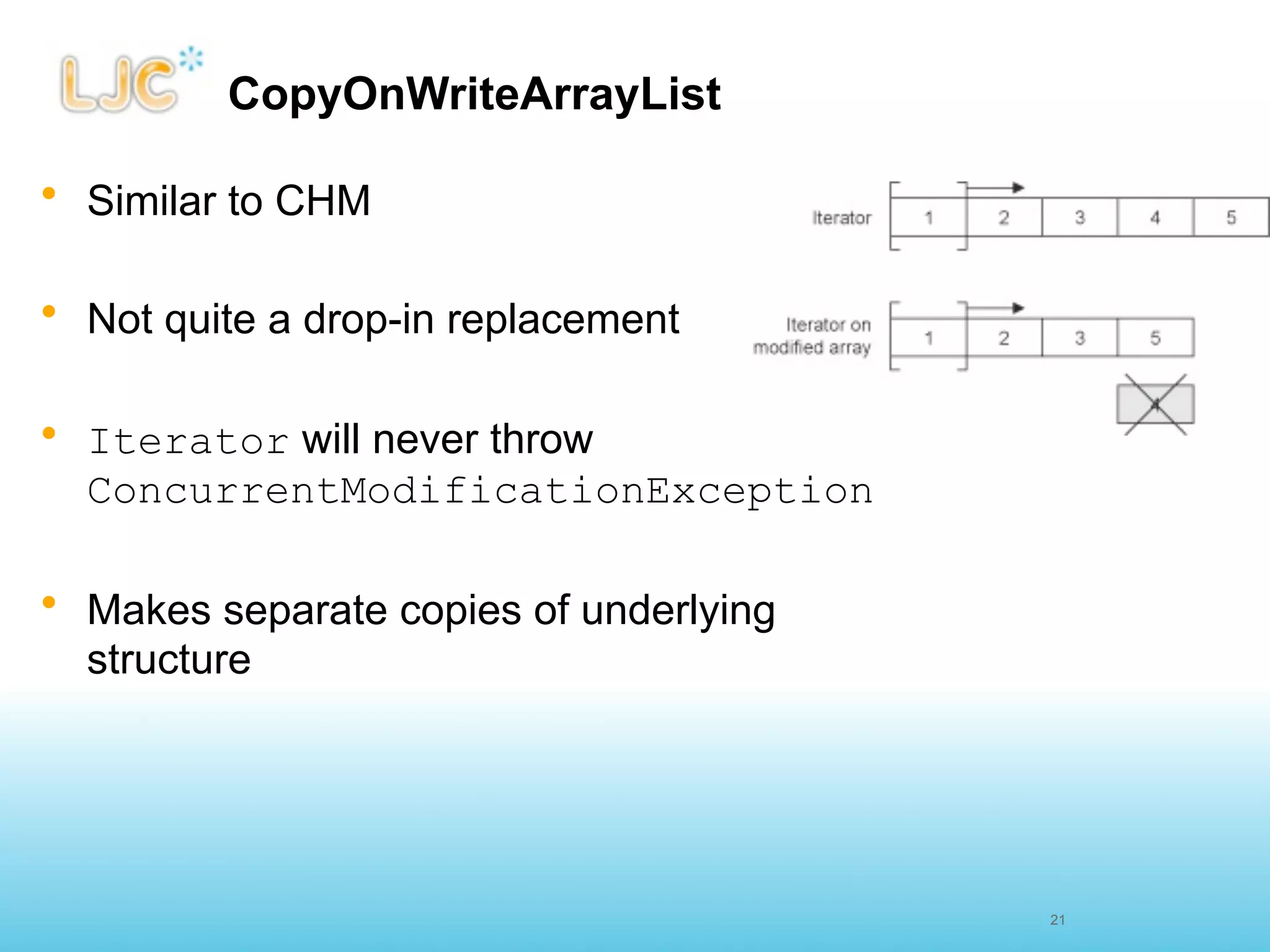 CopyOnWriteArrayList

• Similar to CHM

• Not quite a drop-in replacement

• Iterator will never throw
  ConcurrentModificationException

• Makes separate copies of underlying
  structure




                                        21
 