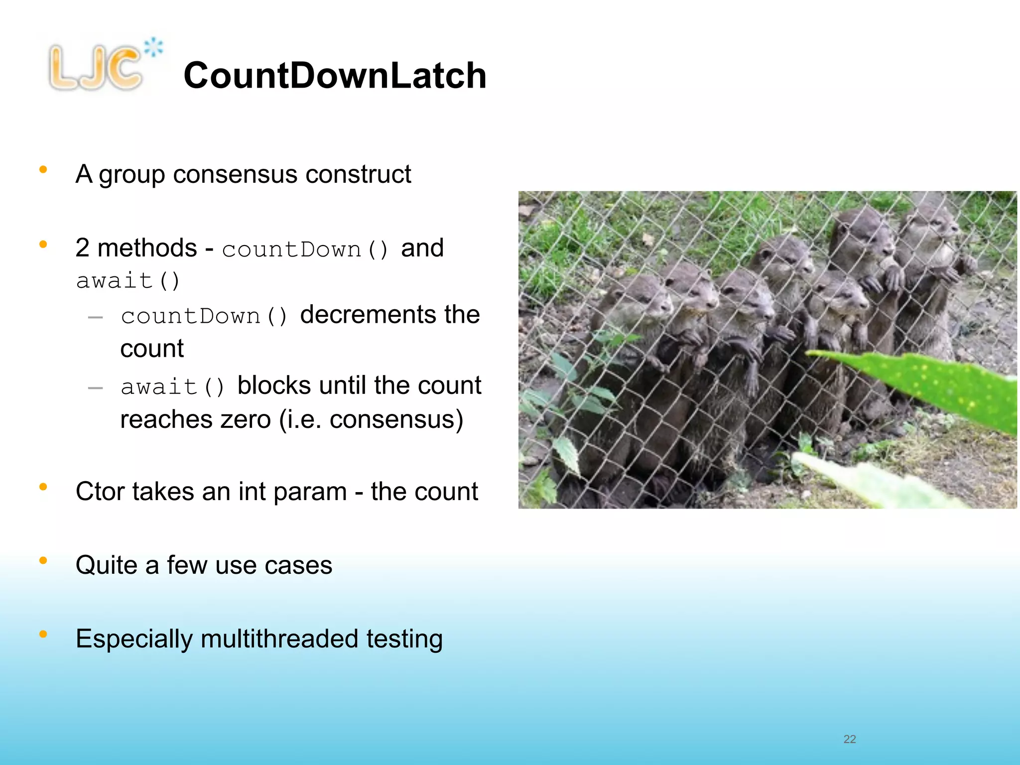 CountDownLatch

•   A group consensus construct

•   2 methods - countDown() and
    await()
     – countDown() decrements the
       count
     – await() blocks until the count
       reaches zero (i.e. consensus)

•   Ctor takes an int param - the count

•   Quite a few use cases

•   Especially multithreaded testing


                                          22
 