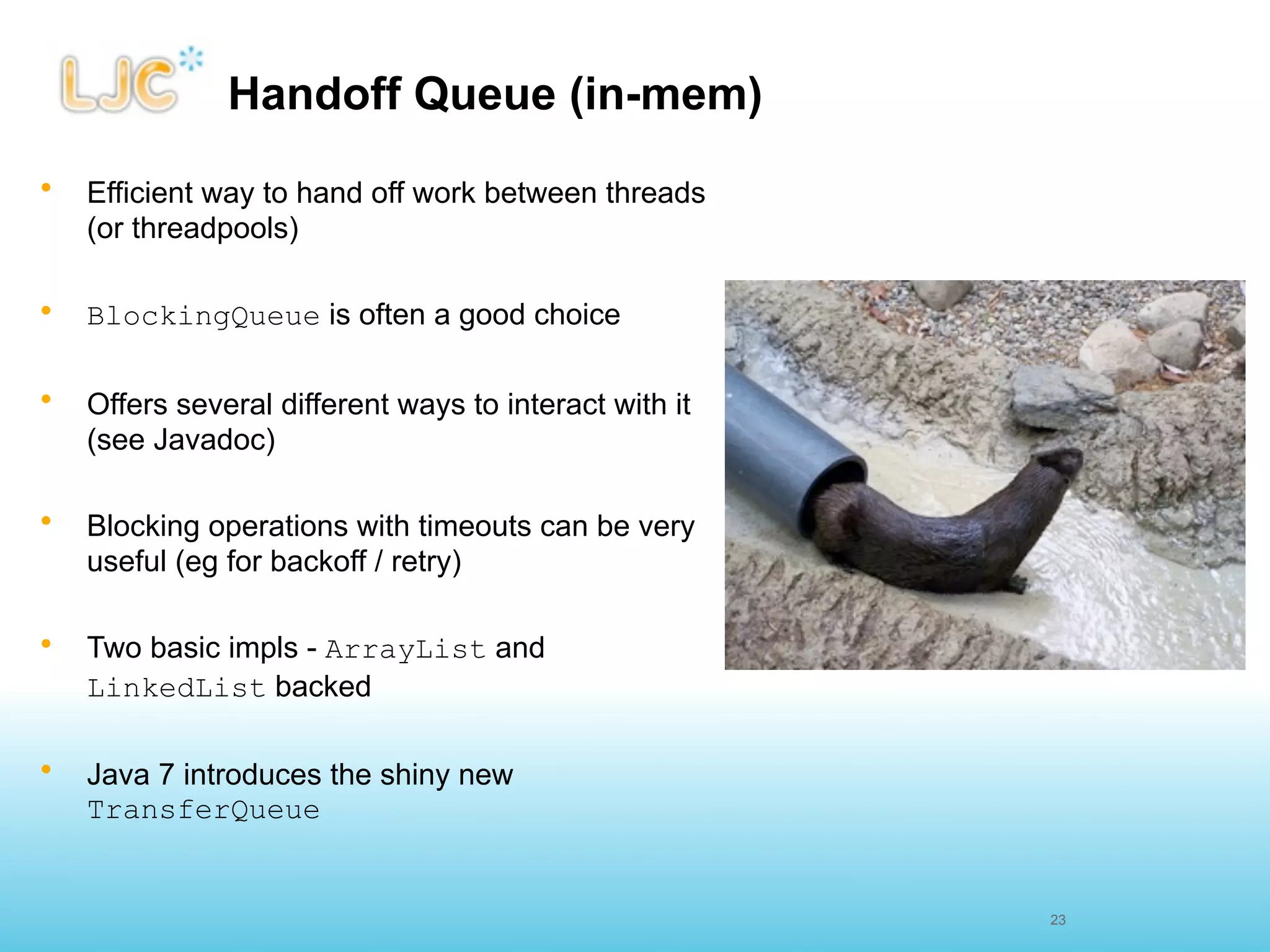 Handoff Queue (in-mem)
•   Efficient way to hand off work between threads
    (or threadpools)

•   BlockingQueue is often a good choice

•   Offers several different ways to interact with it
    (see Javadoc)

•   Blocking operations with timeouts can be very
    useful (eg for backoff / retry)

•   Two basic impls - ArrayList and
    LinkedList backed

•   Java 7 introduces the shiny new
    TransferQueue


                                                        23
 