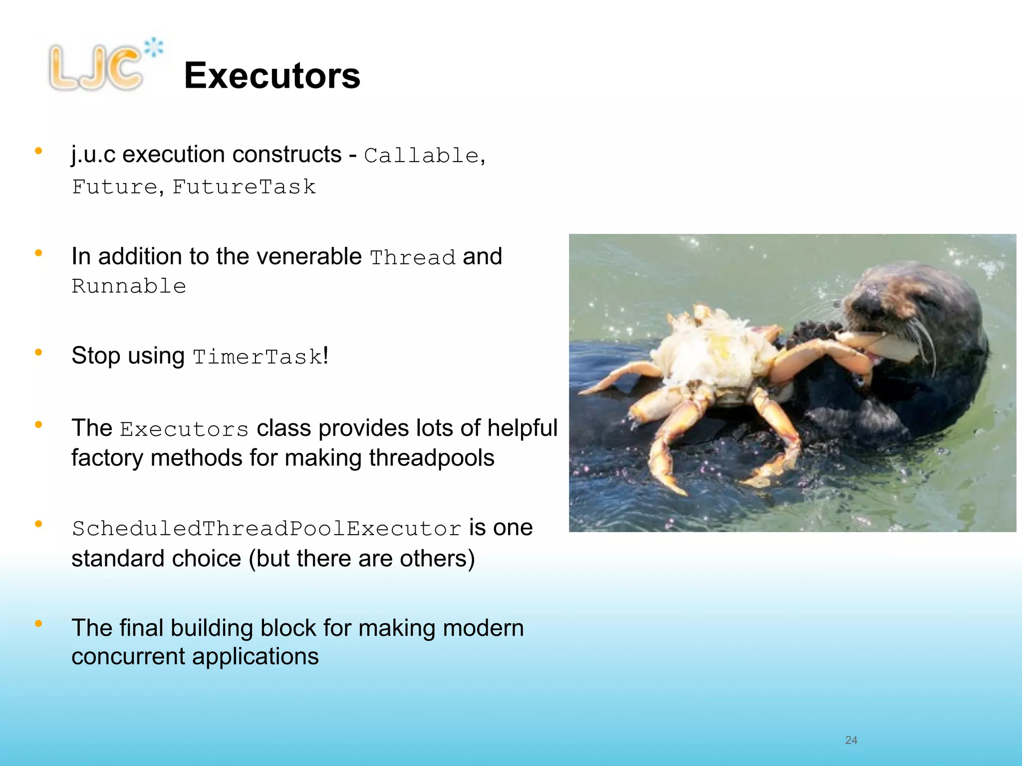Executors
•   j.u.c execution constructs - Callable,
    Future, FutureTask

•   In addition to the venerable Thread and
    Runnable

•   Stop using TimerTask!

•   The Executors class provides lots of helpful
    factory methods for making threadpools

•   ScheduledThreadPoolExecutor is one
    standard choice (but there are others)

•   The final building block for making modern
    concurrent applications


                                                   24
 