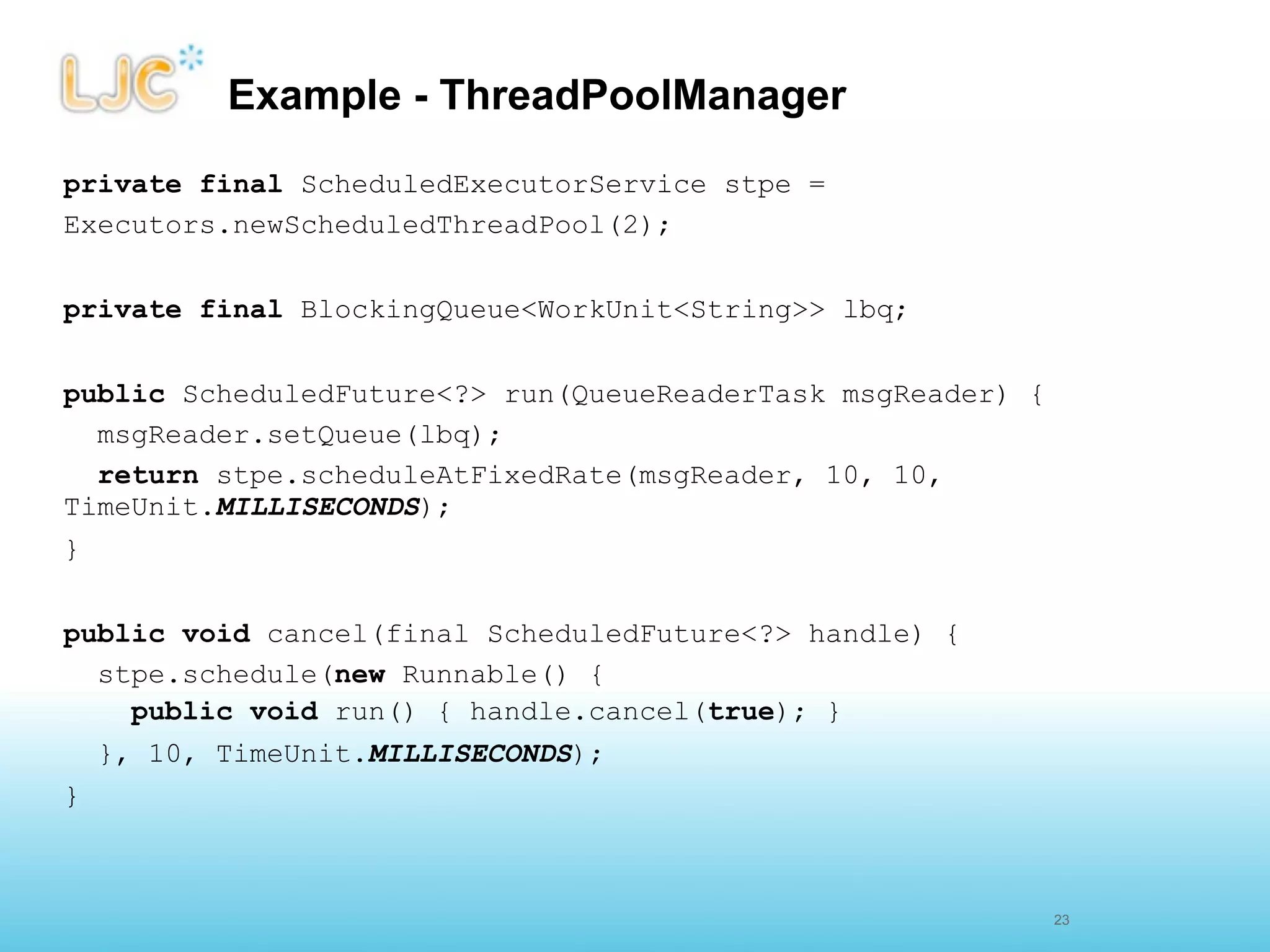 Example - ThreadPoolManager
private final ScheduledExecutorService stpe =
Executors.newScheduledThreadPool(2);


private final BlockingQueue<WorkUnit<String>> lbq;


public ScheduledFuture<?> run(QueueReaderTask msgReader) {
  msgReader.setQueue(lbq);
  return stpe.scheduleAtFixedRate(msgReader, 10, 10,
TimeUnit.MILLISECONDS);
}


public void cancel(final ScheduledFuture<?> handle) {
  stpe.schedule(new Runnable() {
    public void run() { handle.cancel(true); }
  }, 10, TimeUnit.MILLISECONDS);
}



                                                             25
                                                             23
 