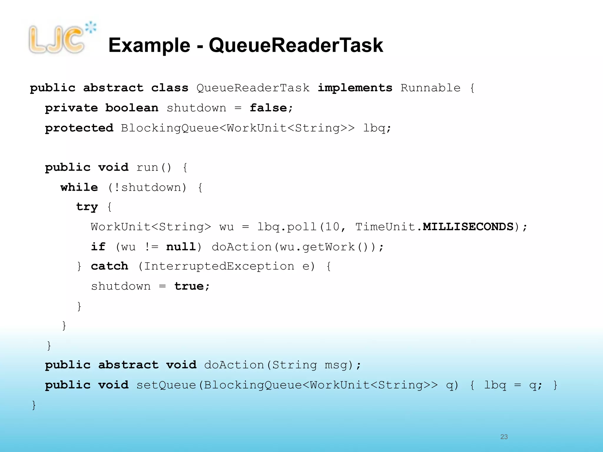 Example - QueueReaderTask
public abstract class QueueReaderTask implements Runnable {
    private boolean shutdown = false;
    protected BlockingQueue<WorkUnit<String>> lbq;


    public void run() {
        while (!shutdown) {
            try {
                WorkUnit<String> wu = lbq.poll(10, TimeUnit.MILLISECONDS);
                if (wu != null) doAction(wu.getWork());
            } catch (InterruptedException e) {
                shutdown = true;
            }
        }
    }
    public abstract void doAction(String msg);
    public void setQueue(BlockingQueue<WorkUnit<String>> q) { lbq = q; }
}

                                                                     26
                                                                     23
 